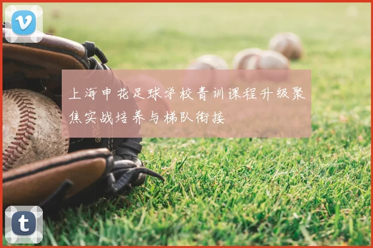 上海申花足球学校青训课程升级聚焦实战培养与梯队衔接