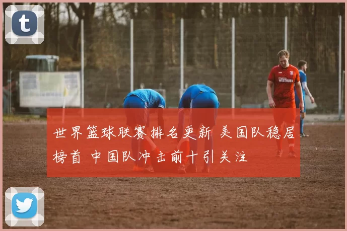世界篮球联赛排名更新 美国队稳居榜首 中国队冲击前十引关注