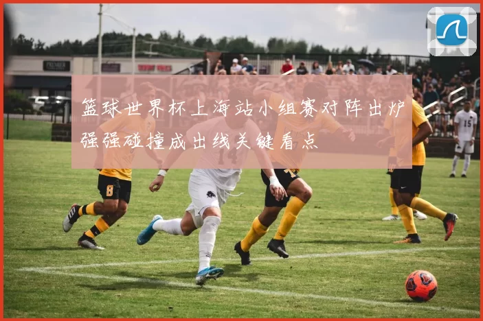 篮球世界杯上海站小组赛对阵出炉强强碰撞成出线关键看点