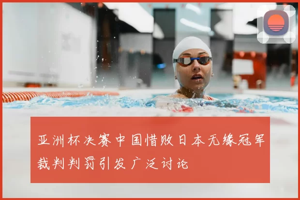 亚洲杯决赛中国惜败日本无缘冠军裁判判罚引发广泛讨论