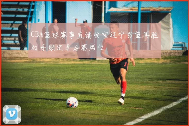 CBA篮球赛事直播收官辽宁男篮再胜对手锁定季后赛席位
