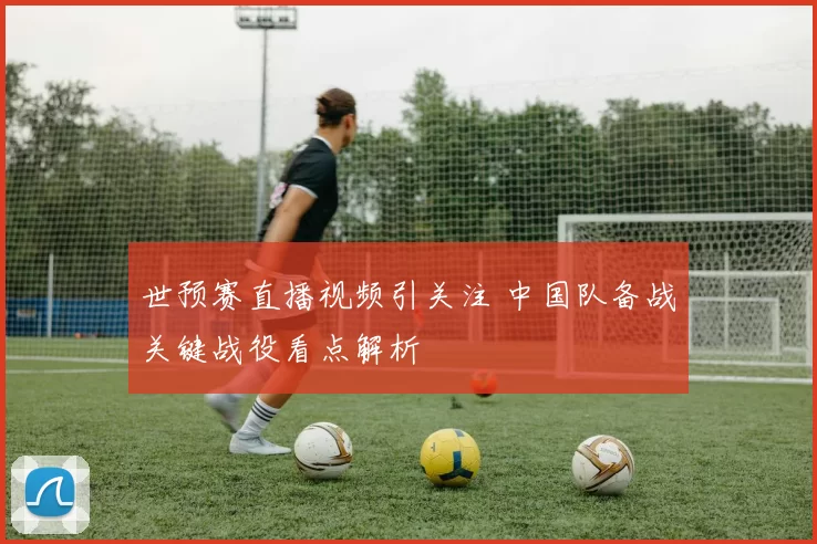 世预赛直播视频引关注 中国队备战关键战役看点解析