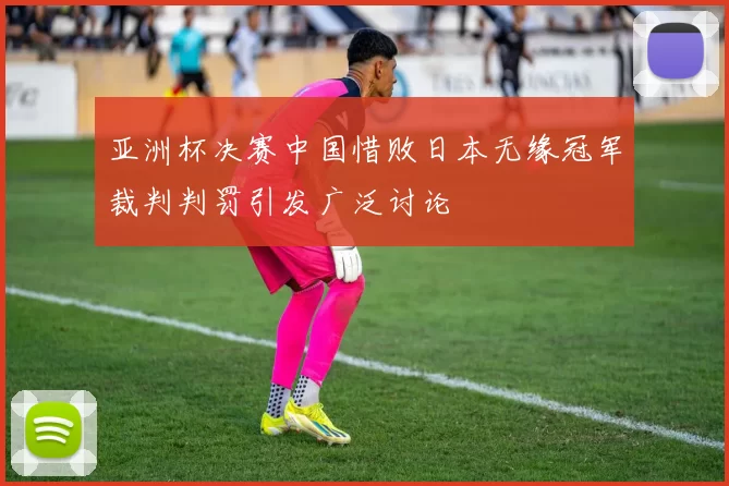 亚洲杯决赛中国惜败日本无缘冠军裁判判罚引发广泛讨论