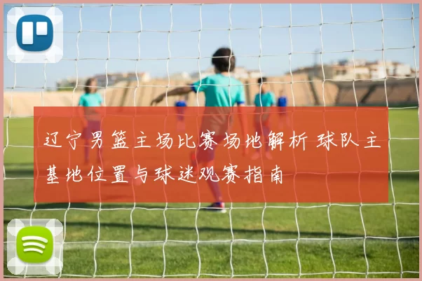 辽宁男篮主场比赛场地解析 球队主基地位置与球迷观赛指南