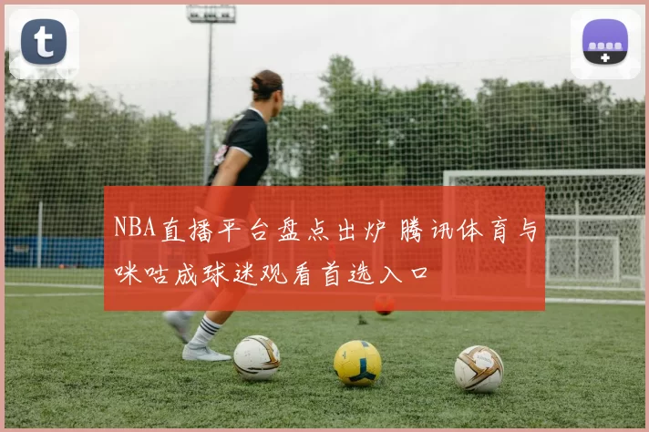 NBA直播平台盘点出炉 腾讯体育与咪咕成球迷观看首选入口