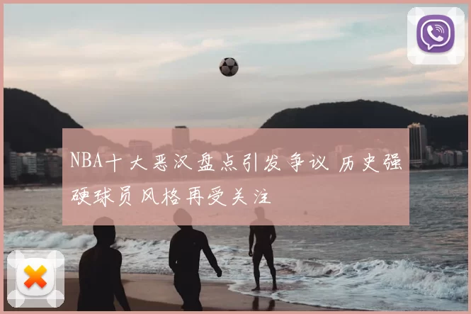 NBA十大恶汉盘点引发争议 历史强硬球员风格再受关注