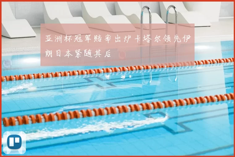 亚洲杯冠军赔率出炉卡塔尔领先伊朗日本紧随其后