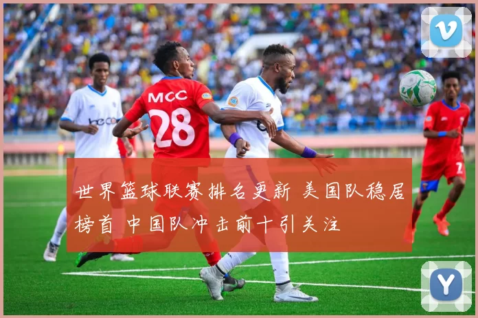 世界篮球联赛排名更新 美国队稳居榜首 中国队冲击前十引关注