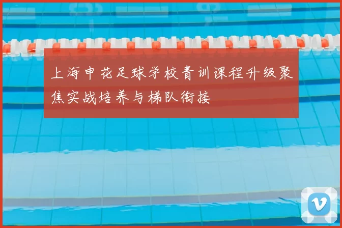 上海申花足球学校青训课程升级聚焦实战培养与梯队衔接