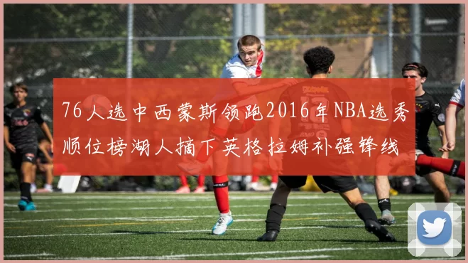 76人选中西蒙斯领跑2016年NBA选秀顺位榜湖人摘下英格拉姆补强锋线