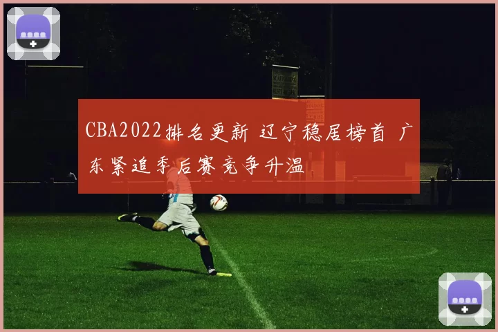 CBA2022排名更新 辽宁稳居榜首 广东紧追季后赛竞争升温