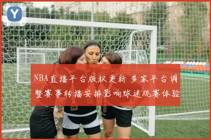 NBA直播平台版权更新 多家平台调整赛事转播安排影响球迷观赛体验