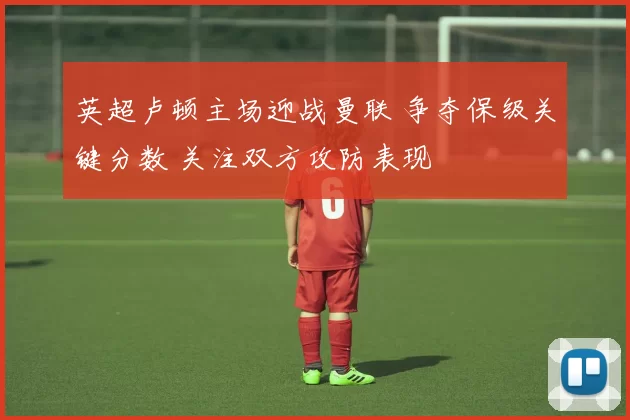 英超卢顿主场迎战曼联 争夺保级关键分数 关注双方攻防表现