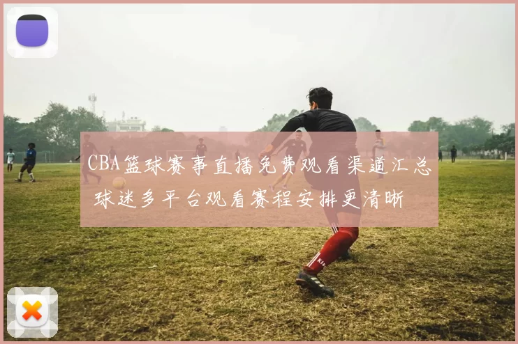 CBA篮球赛事直播免费观看渠道汇总 球迷多平台观看赛程安排更清晰