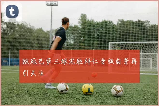 欧冠巴萨三球完胜拜仁晋级前景再引关注