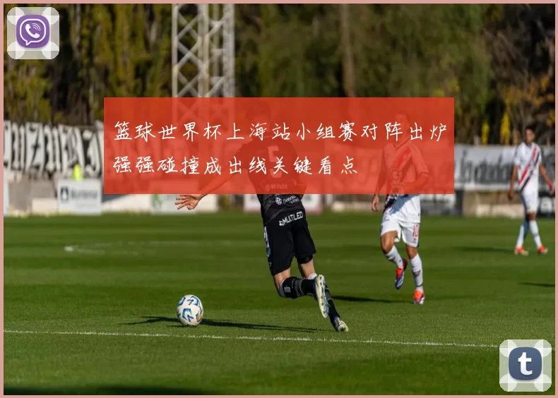 篮球世界杯上海站小组赛对阵出炉强强碰撞成出线关键看点