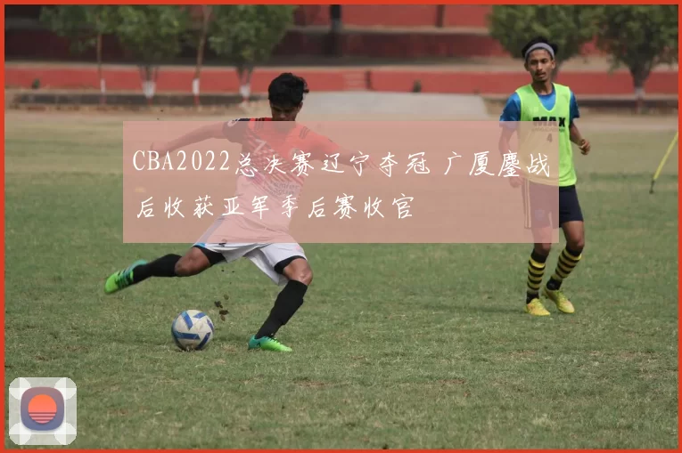 CBA2022总决赛辽宁夺冠 广厦鏖战后收获亚军季后赛收官