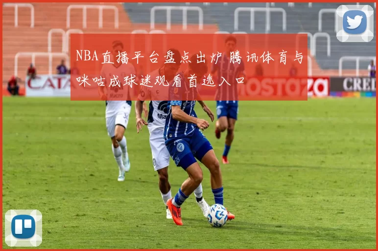 NBA直播平台盘点出炉 腾讯体育与咪咕成球迷观看首选入口