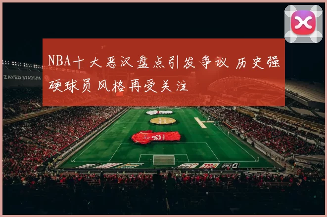 NBA十大恶汉盘点引发争议 历史强硬球员风格再受关注