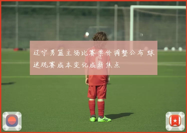 辽宁男篮主场比赛票价调整公布 球迷观赛成本变化成新焦点