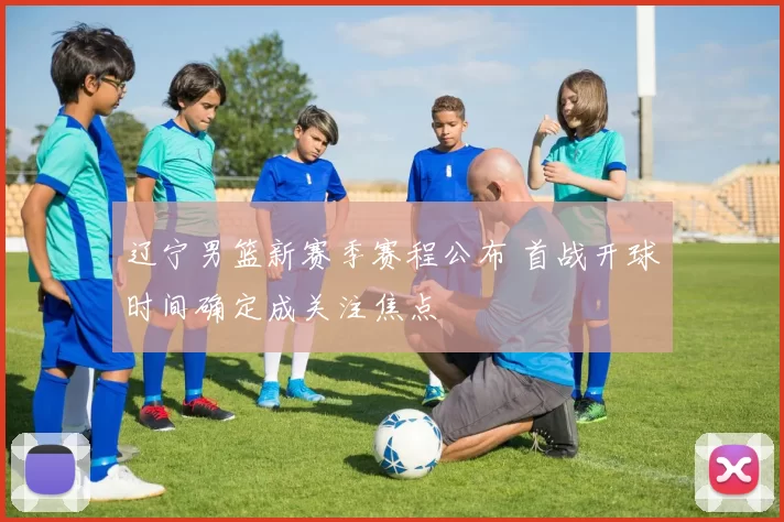 辽宁男篮新赛季赛程公布 首战开球时间确定成关注焦点