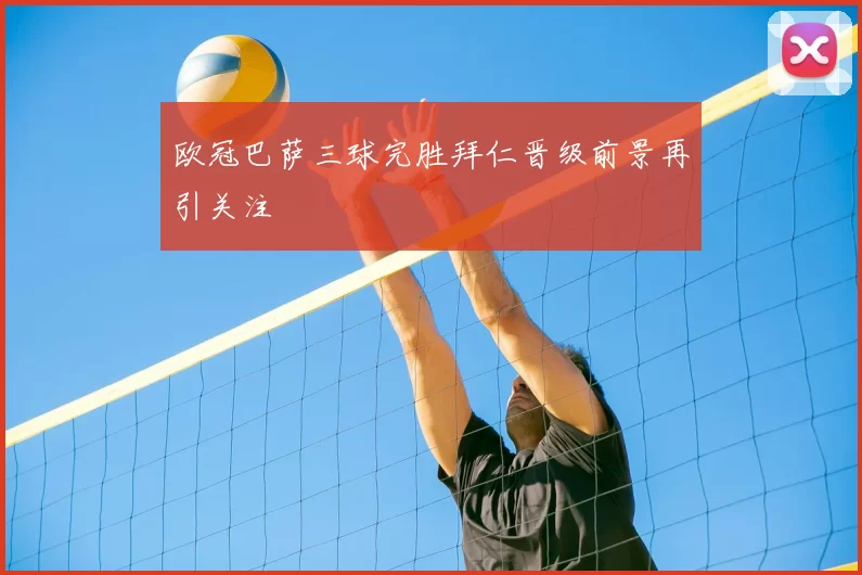 欧冠巴萨三球完胜拜仁晋级前景再引关注