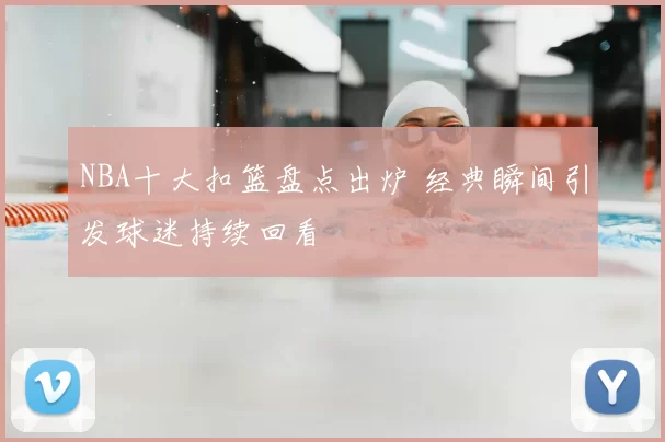 NBA十大扣篮盘点出炉 经典瞬间引发球迷持续回看