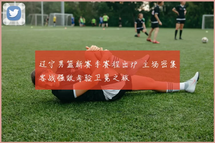 辽宁男篮新赛季赛程出炉 主场密集客战强敌考验卫冕之旅