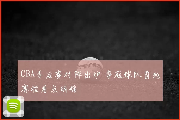 CBA季后赛对阵出炉 争冠球队首轮赛程看点明确