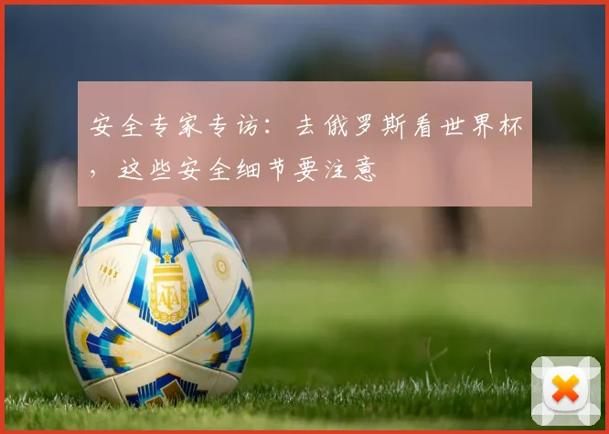 安全专家专访：去俄罗斯看世界杯，这些安全细节要注意