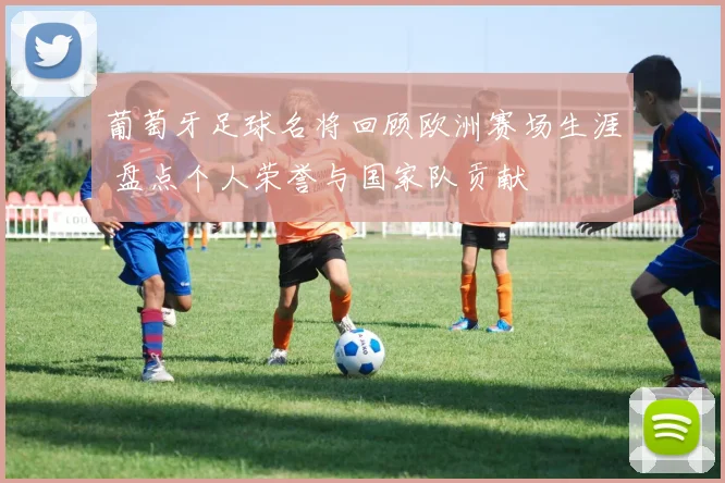 葡萄牙足球名将回顾欧洲赛场生涯 盘点个人荣誉与国家队贡献