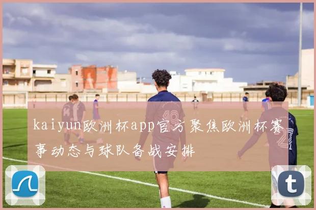 kaiyun欧洲杯app官方聚焦欧洲杯赛事动态与球队备战安排