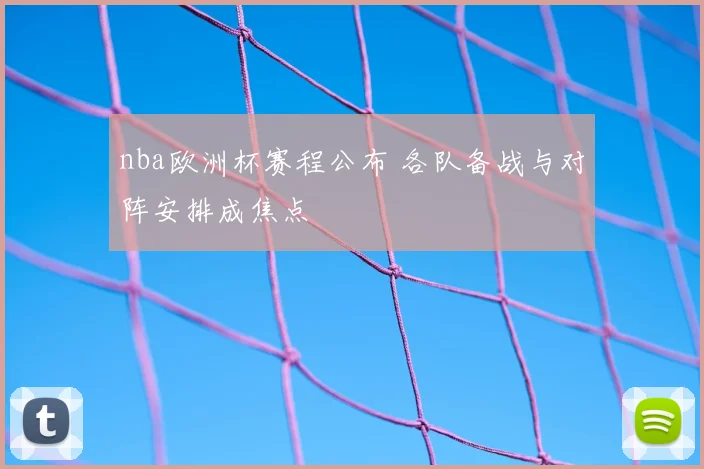 nba欧洲杯赛程公布 各队备战与对阵安排成焦点