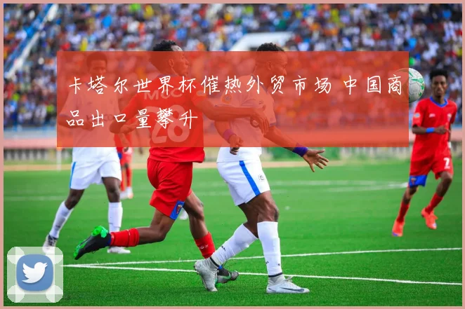 卡塔尔世界杯催热外贸市场 中国商品出口量攀升