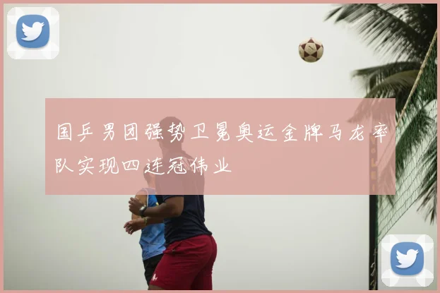 国乒男团强势卫冕奥运金牌马龙率队实现四连冠伟业