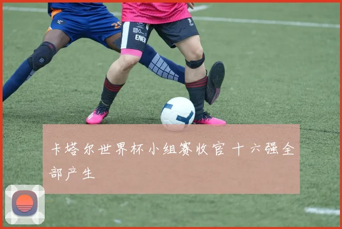 卡塔尔世界杯小组赛收官 十六强全部产生
