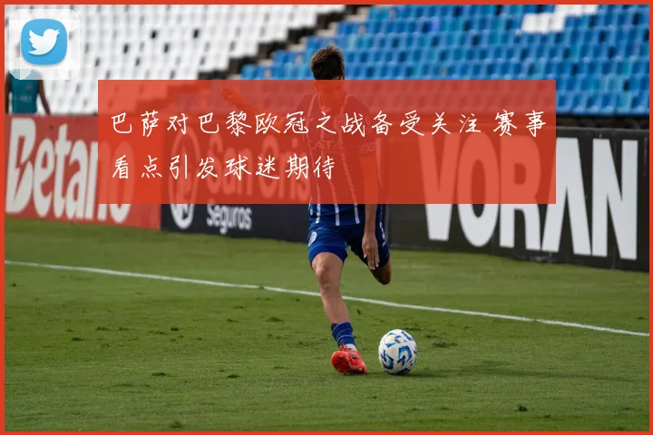 巴萨对巴黎欧冠之战备受关注 赛事看点引发球迷期待