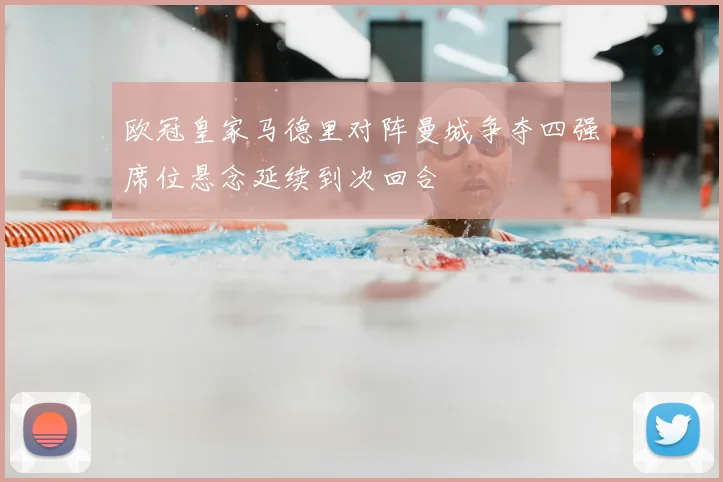 欧冠皇家马德里对阵曼城争夺四强席位悬念延续到次回合