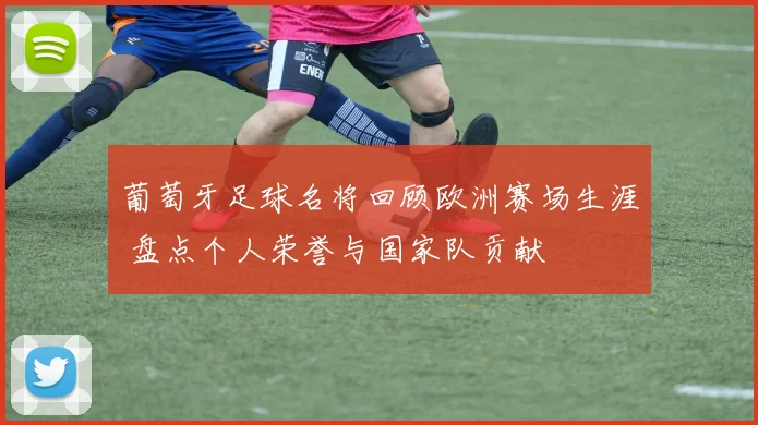 葡萄牙足球名将回顾欧洲赛场生涯 盘点个人荣誉与国家队贡献