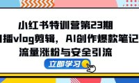 小红书特训营第23期，口播vlog剪辑，AI创作爆款笔记，流量涨粉与安全引流